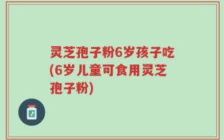灵芝孢子粉6岁孩子吃(6岁儿童可食用灵芝孢子粉)