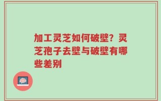 加工灵芝如何破壁？灵芝孢子去壁与破壁有哪些差别