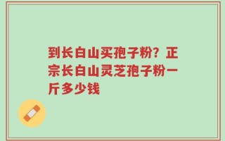 到长白山买孢子粉？正宗长白山灵芝孢子粉一斤多少钱