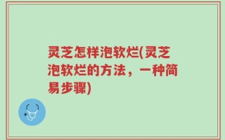 灵芝怎样泡软烂(灵芝泡软烂的方法，一种简易步骤)