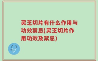 灵芝切片有什么作用与功效禁忌(灵芝切片作用功效及禁忌)