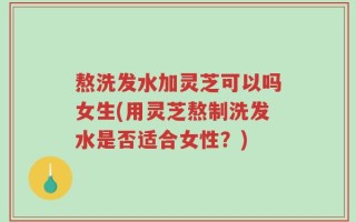 熬洗发水加灵芝可以吗女生(用灵芝熬制洗发水是否适合女性？)