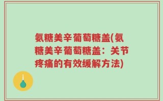 氨糖美辛葡萄糖盖(氨糖美辛葡萄糖盖：关节疼痛的有效缓解方法)