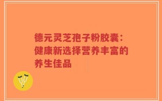 德元灵芝孢子粉胶囊：健康新选择营养丰富的养生佳品