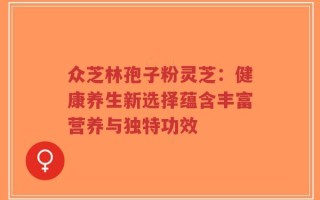 众芝林孢子粉灵芝：健康养生新选择蕴含丰富营养与独特功效