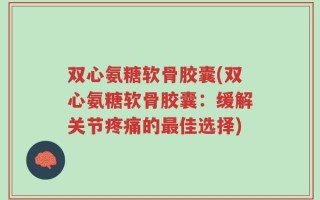 双心氨糖软骨胶囊(双心氨糖软骨胶囊：缓解关节疼痛的最佳选择)