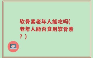 软骨素老年人能吃吗(老年人能否食用软骨素？)