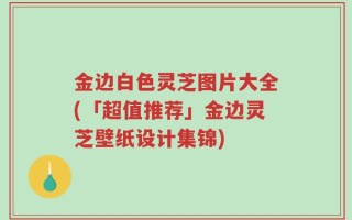 金边白色灵芝图片大全(「超值推荐」金边灵芝壁纸设计集锦)