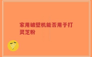 家用破壁机能否用于打灵芝粉