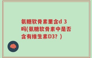 氨糖软骨素里含d 3吗(氨糖软骨素中是否含有维生素D3？)