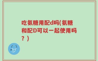 吃氨糖用配d吗(氨糖和配D可以一起使用吗？)