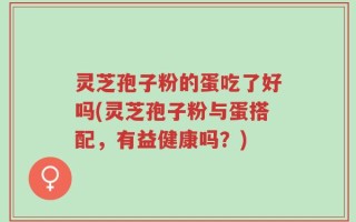 灵芝孢子粉的蛋吃了好吗(灵芝孢子粉与蛋搭配，有益健康吗？)