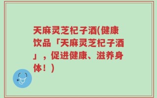 天麻灵芝杞子酒(健康饮品「天麻灵芝杞子酒」，促进健康、滋养身体！)