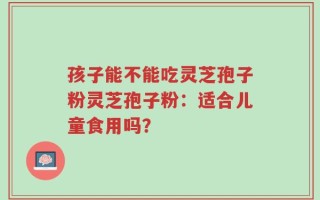 孩子能不能吃灵芝孢子粉灵芝孢子粉：适合儿童食用吗？