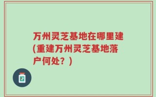 万州灵芝基地在哪里建(重建万州灵芝基地落户何处？)