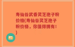 寿仙谷武香灵芝孢子粉价格(寿仙谷灵芝孢子粉价格，你值得拥有！)