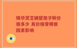 锦华灵芝破壁孢子粉价格多少 其价格受哪些因素影响