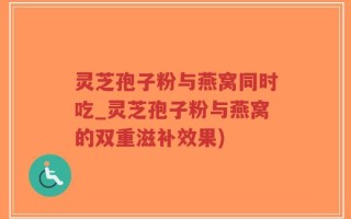 灵芝孢子粉与燕窝同时吃_灵芝孢子粉与燕窝的双重滋补效果)