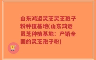 山东鸿运灵芝灵芝孢子粉种植基地(山东鸿运灵芝种植基地：产销全国的灵芝孢子粉)