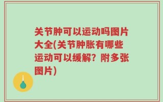 关节肿可以运动吗图片大全(关节肿胀有哪些运动可以缓解？附多张图片)