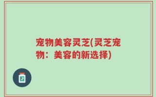 宠物美容灵芝(灵芝宠物：美容的新选择)