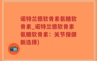 诺特兰德软骨素氨糖软骨素_诺特兰德软骨素氨糖软骨素：关节保健新选择)