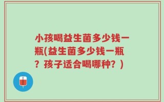 小孩喝益生菌多少钱一瓶(益生菌多少钱一瓶？孩子适合喝哪种？)