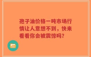 孢子油价格一吨市场行情让人意想不到，快来看看你会被震惊吗？