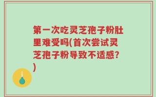 第一次吃灵芝孢子粉肚里难受吗(首次尝试灵芝孢子粉导致不适感？)