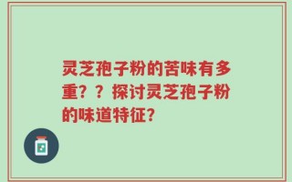 灵芝孢子粉的苦味有多重？？探讨灵芝孢子粉的味道特征？