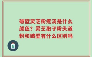 破壁灵芝粉煮汤是什么颜色？灵芝孢子粉头道粉和破壁有什么区别吗