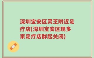 深圳宝安区灵芝附近足疗店(深圳宝安区现多家足疗店群起关闭)