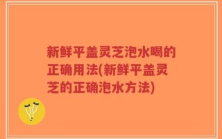 新鲜平盖灵芝泡水喝的正确用法(新鲜平盖灵芝的正确泡水方法)
