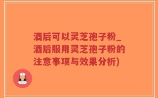 酒后可以灵芝孢子粉_酒后服用灵芝孢子粉的注意事项与效果分析)