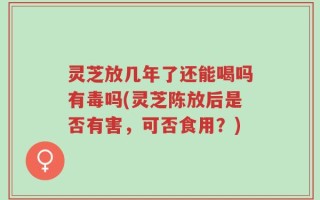 灵芝放几年了还能喝吗有毒吗(灵芝陈放后是否有害，可否食用？)