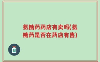 氨糖药药店有卖吗(氨糖药是否在药店有售)