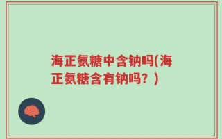 海正氨糖中含钠吗(海正氨糖含有钠吗？)