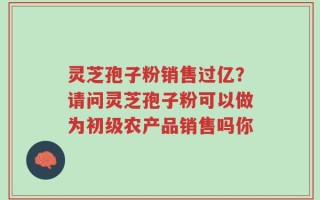 灵芝孢子粉销售过亿？请问灵芝孢子粉可以做为初级农产品销售吗你