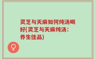 灵芝与天麻如何炖汤喝好(灵芝与天麻炖汤：养生佳品)