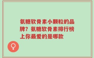 氨糖软骨素小颗粒的品牌？氨糖软骨素排行榜上你最爱的是哪款