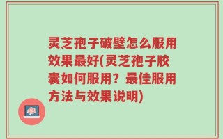 灵芝孢子破壁怎么服用效果最好(灵芝孢子胶囊如何服用？最佳服用方法与效果说明)
