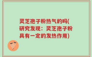 灵芝孢子粉热气的吗(研究发现：灵芝孢子粉具有一定的发热作用)