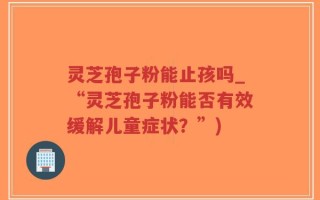 灵芝孢子粉能止孩吗_“灵芝孢子粉能否有效缓解儿童症状？”)