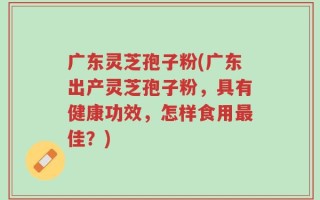 广东灵芝孢子粉(广东出产灵芝孢子粉，具有健康功效，怎样食用最佳？)