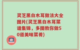 灵芝黑白木耳做法大全图片(灵芝黑白木耳菜谱集锦，多图教你做50道美味菜肴)