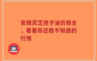 安徽灵芝孢子油价格全，看看你还敢不知道的行情