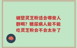 破壁灵芝粉适合哪些人群喝？糖尿病人能不能吃灵芝粉会不会太补了