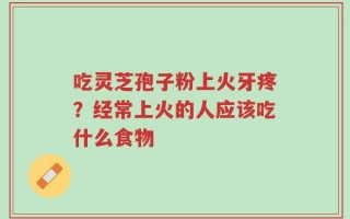 吃灵芝孢子粉上火牙疼？经常上火的人应该吃什么食物