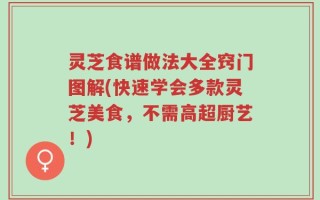 灵芝食谱做法大全窍门图解(快速学会多款灵芝美食，不需高超厨艺！)