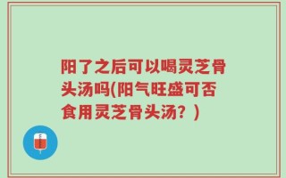 阳了之后可以喝灵芝骨头汤吗(阳气旺盛可否食用灵芝骨头汤？)